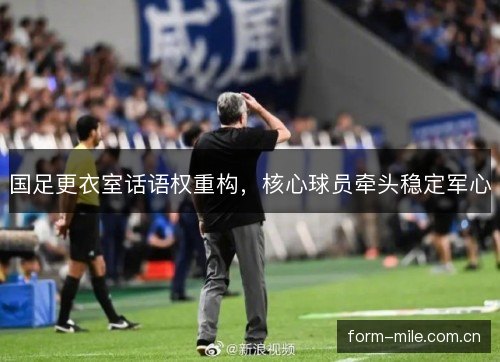 国足更衣室话语权重构，核心球员牵头稳定军心